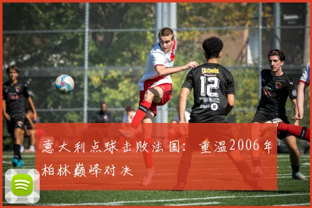 意大利点球击败法国:重温2006年柏林巅峰对决
