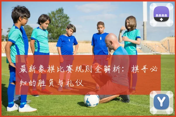 最新象棋比赛规则全解析:棋手必知的胜负与礼仪