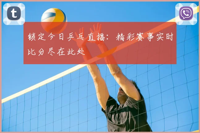 锁定今日乒乓直播:精彩赛事实时比分尽在此处