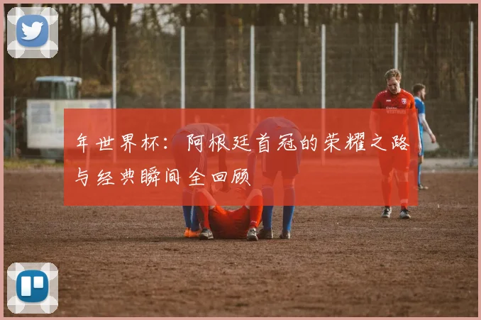 年世界杯:阿根廷首冠的荣耀之路与经典瞬间全回顾